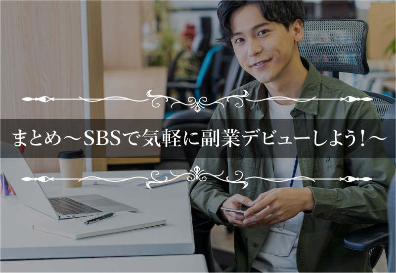 >まとめ～SBSで気軽に副業デビューしよう！～”></p>
<p>今回紹介したとおり、SBSは誰もがスマホ1台＆隙間時間で簡単に稼げるノウハウです。</p>
<p><strong style=